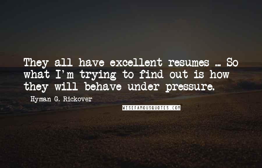 Hyman G. Rickover Quotes: They all have excellent resumes ... So what I'm trying to find out is how they will behave under pressure.