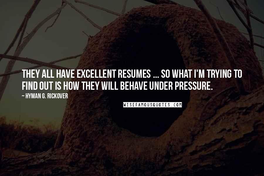 Hyman G. Rickover Quotes: They all have excellent resumes ... So what I'm trying to find out is how they will behave under pressure.