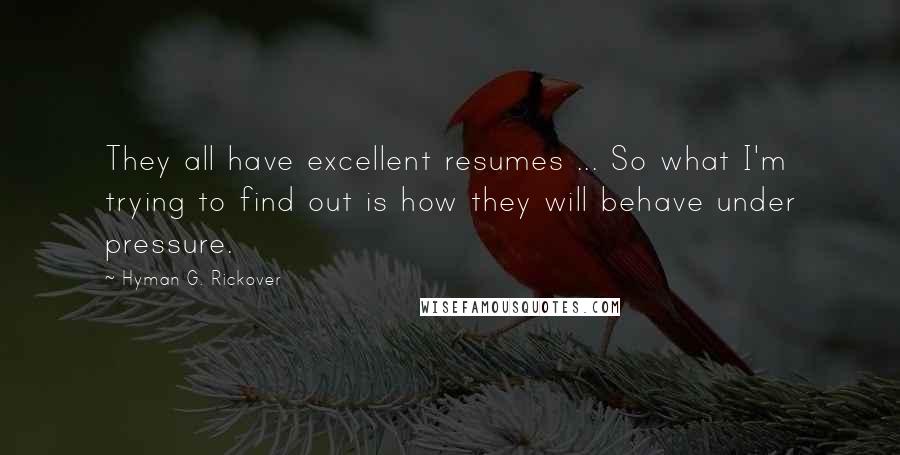 Hyman G. Rickover Quotes: They all have excellent resumes ... So what I'm trying to find out is how they will behave under pressure.