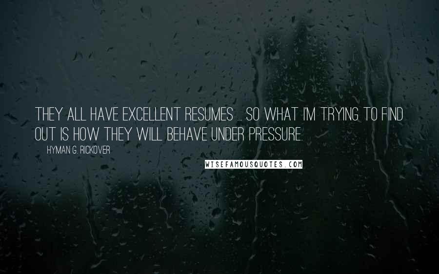 Hyman G. Rickover Quotes: They all have excellent resumes ... So what I'm trying to find out is how they will behave under pressure.