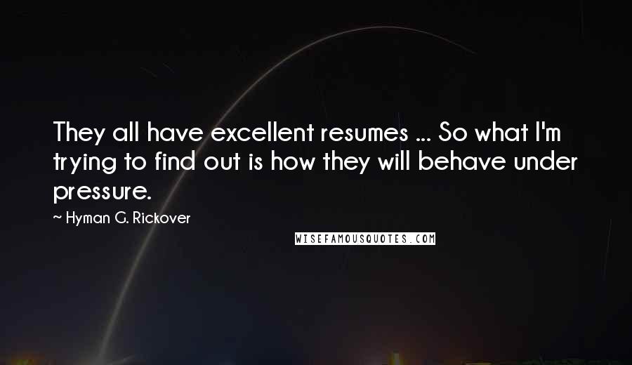 Hyman G. Rickover Quotes: They all have excellent resumes ... So what I'm trying to find out is how they will behave under pressure.