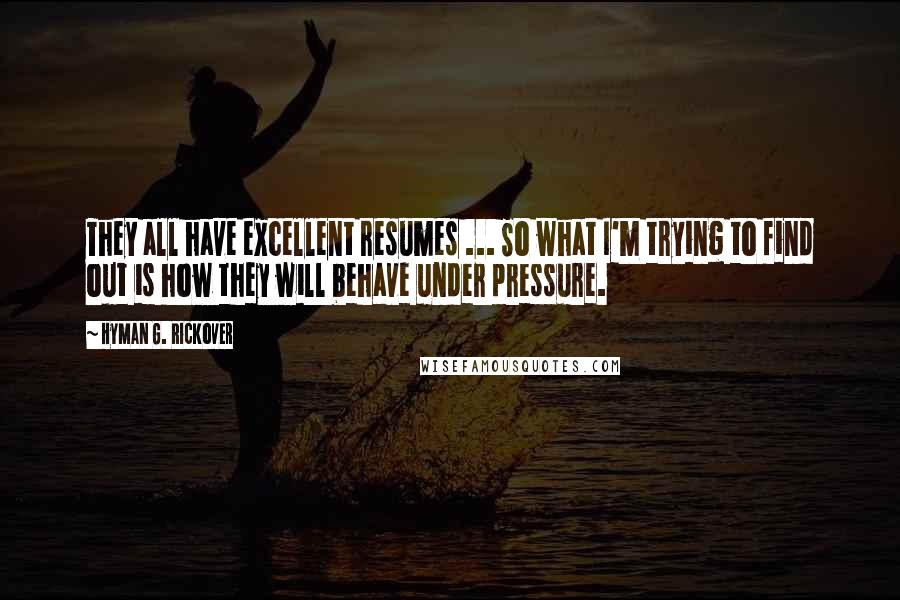 Hyman G. Rickover Quotes: They all have excellent resumes ... So what I'm trying to find out is how they will behave under pressure.