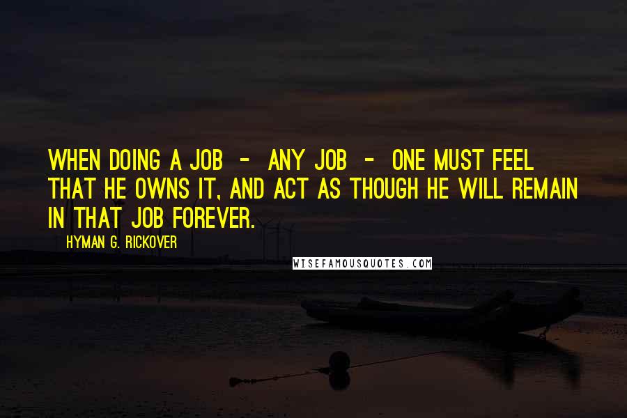 Hyman G. Rickover Quotes: When doing a job  -  any job  -  one must feel that he owns it, and act as though he will remain in that job forever.