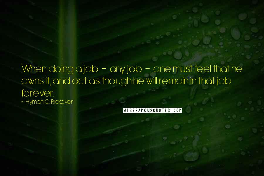 Hyman G. Rickover Quotes: When doing a job - any job - one must feel that he owns it, and act as though he will remain in that job forever.