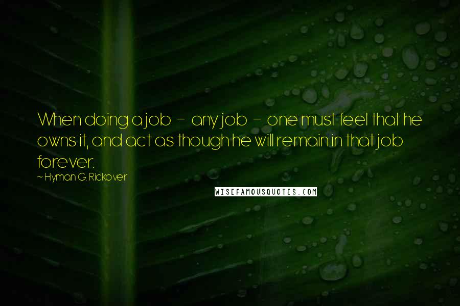 Hyman G. Rickover Quotes: When doing a job  -  any job  -  one must feel that he owns it, and act as though he will remain in that job forever.