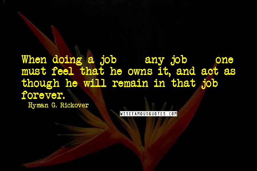 Hyman G. Rickover Quotes: When doing a job - any job - one must feel that he owns it, and act as though he will remain in that job forever.