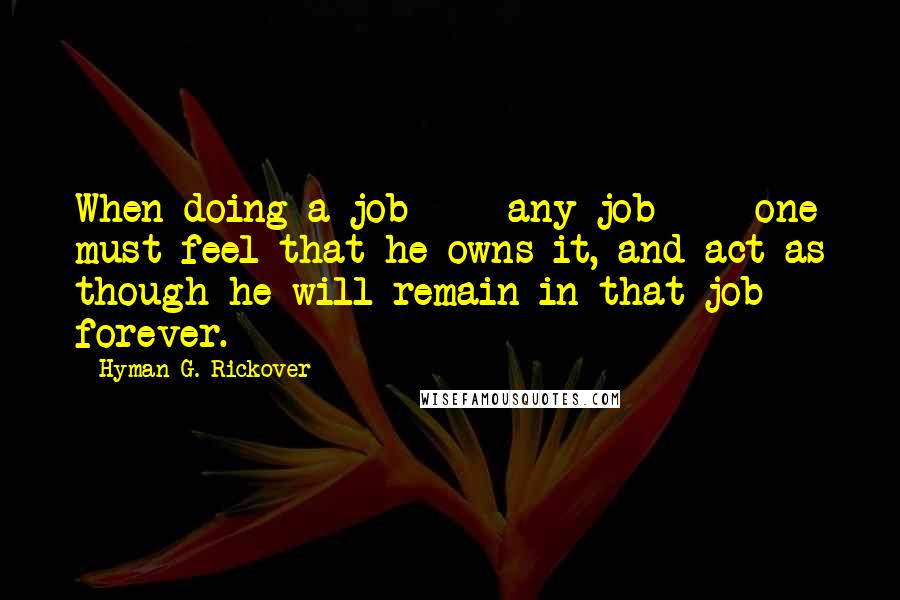 Hyman G. Rickover Quotes: When doing a job  -  any job  -  one must feel that he owns it, and act as though he will remain in that job forever.