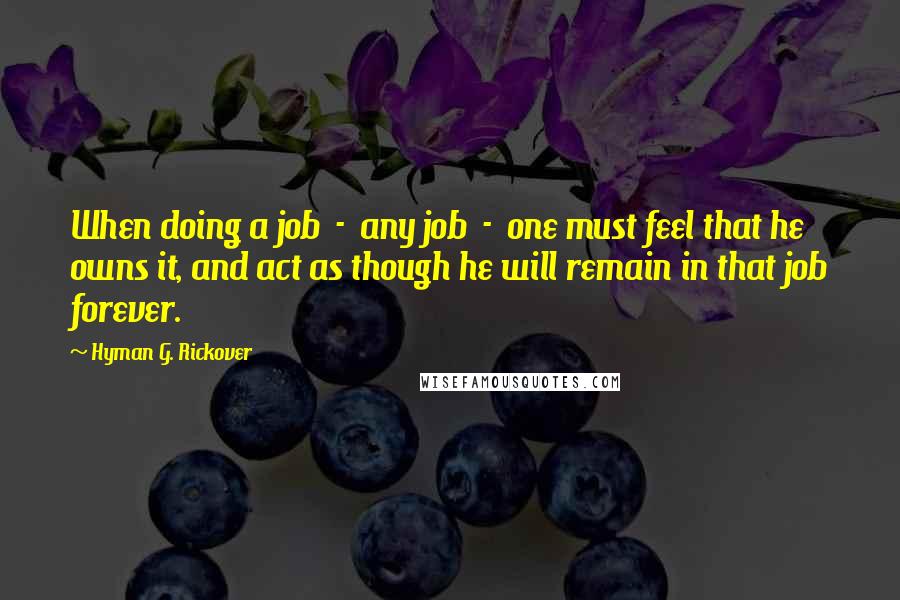 Hyman G. Rickover Quotes: When doing a job  -  any job  -  one must feel that he owns it, and act as though he will remain in that job forever.