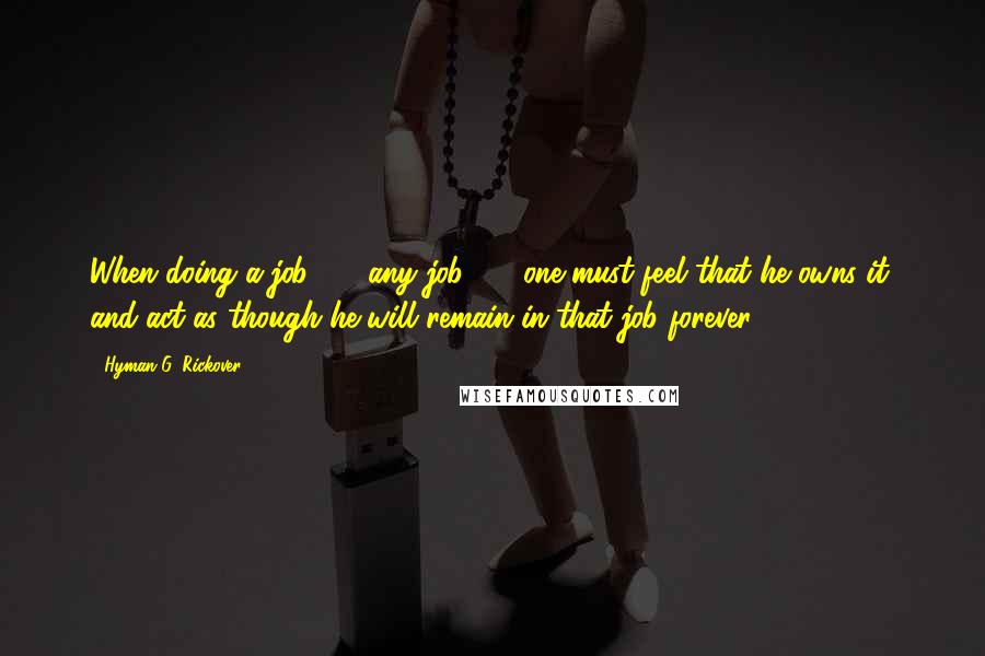 Hyman G. Rickover Quotes: When doing a job  -  any job  -  one must feel that he owns it, and act as though he will remain in that job forever.