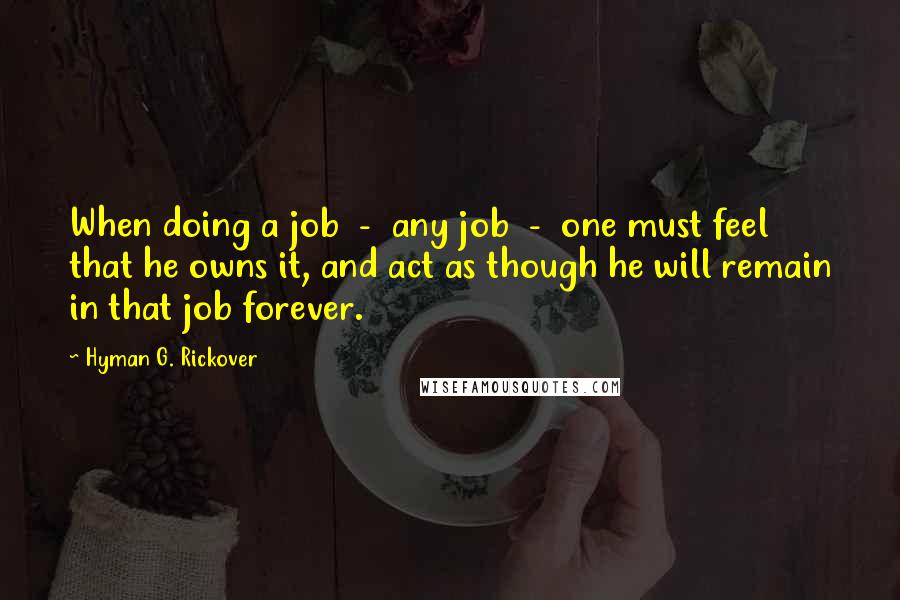 Hyman G. Rickover Quotes: When doing a job  -  any job  -  one must feel that he owns it, and act as though he will remain in that job forever.