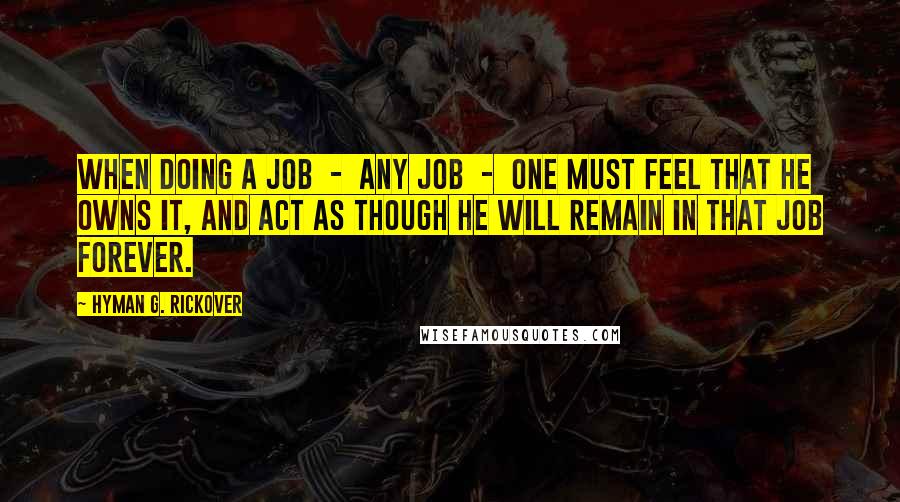 Hyman G. Rickover Quotes: When doing a job - any job - one must feel that he owns it, and act as though he will remain in that job forever.