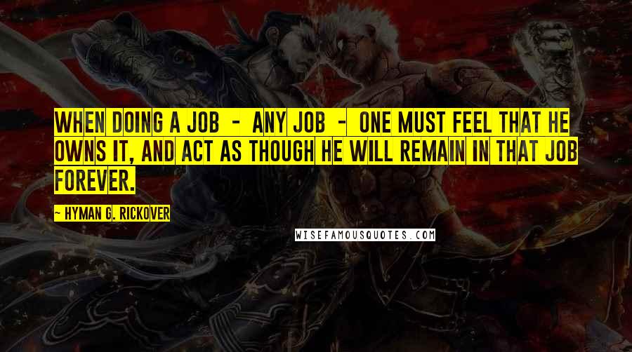 Hyman G. Rickover Quotes: When doing a job  -  any job  -  one must feel that he owns it, and act as though he will remain in that job forever.