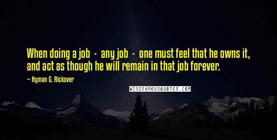 Hyman G. Rickover Quotes: When doing a job  -  any job  -  one must feel that he owns it, and act as though he will remain in that job forever.