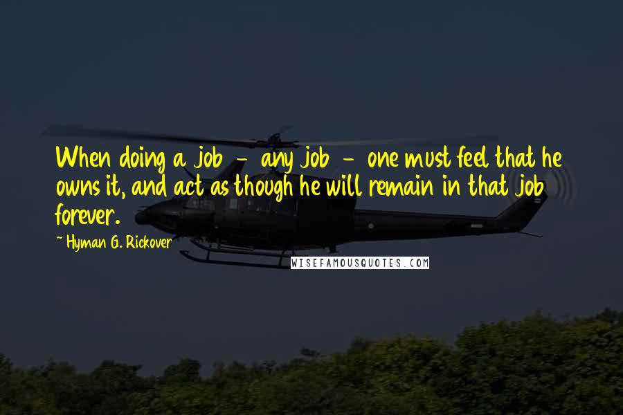 Hyman G. Rickover Quotes: When doing a job  -  any job  -  one must feel that he owns it, and act as though he will remain in that job forever.