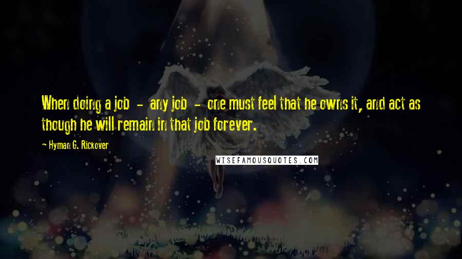 Hyman G. Rickover Quotes: When doing a job - any job - one must feel that he owns it, and act as though he will remain in that job forever.