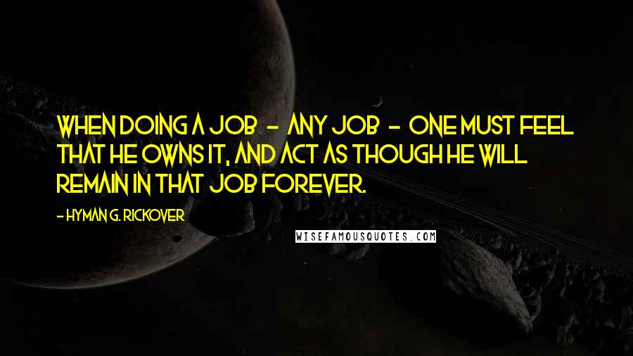 Hyman G. Rickover Quotes: When doing a job  -  any job  -  one must feel that he owns it, and act as though he will remain in that job forever.