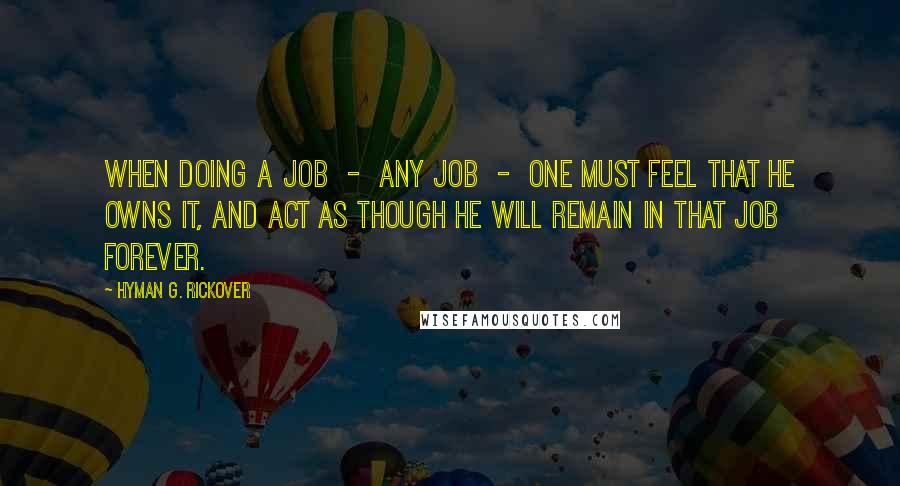 Hyman G. Rickover Quotes: When doing a job  -  any job  -  one must feel that he owns it, and act as though he will remain in that job forever.