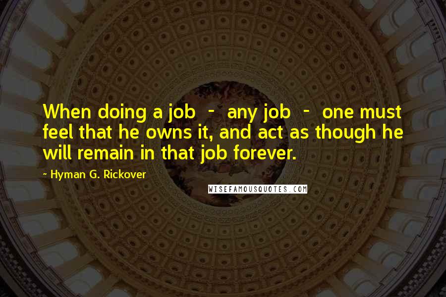 Hyman G. Rickover Quotes: When doing a job - any job - one must feel that he owns it, and act as though he will remain in that job forever.