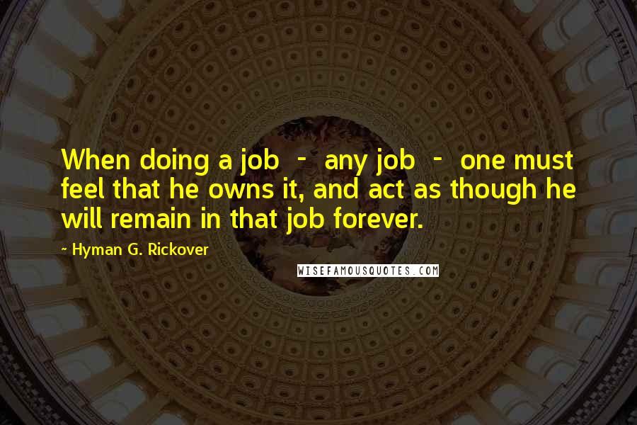 Hyman G. Rickover Quotes: When doing a job  -  any job  -  one must feel that he owns it, and act as though he will remain in that job forever.