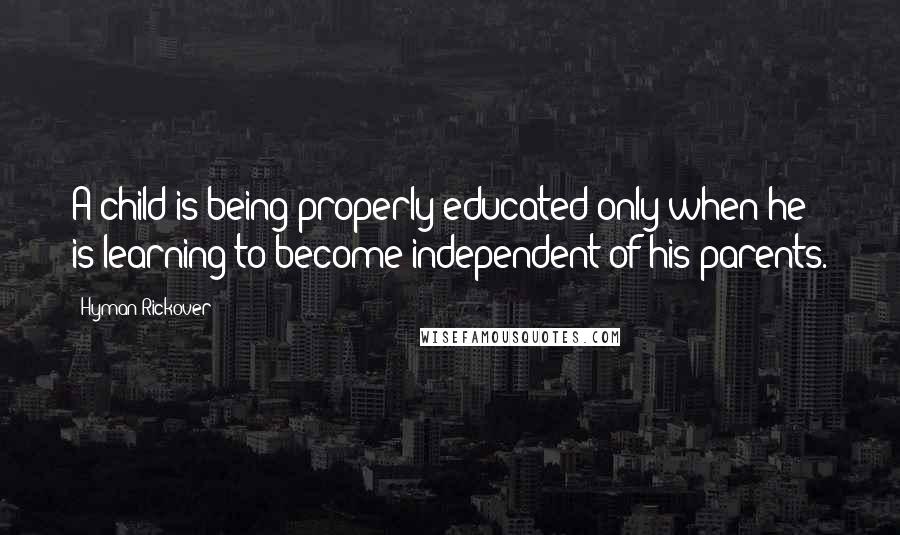 Hyman Rickover Quotes: A child is being properly educated only when he is learning to become independent of his parents.