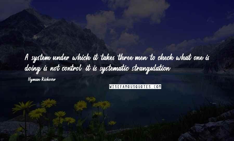 Hyman Rickover Quotes: A system under which it takes three men to check what one is doing is not control; it is systematic strangulation.