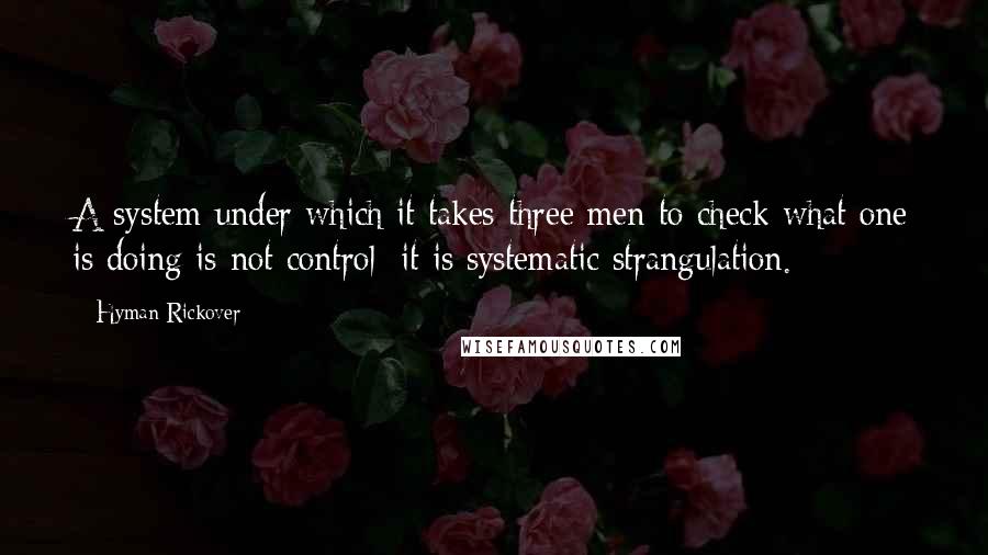 Hyman Rickover Quotes: A system under which it takes three men to check what one is doing is not control; it is systematic strangulation.