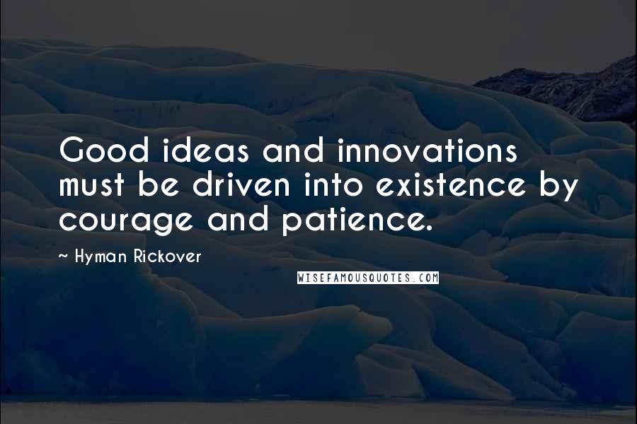 Hyman Rickover Quotes: Good ideas and innovations must be driven into existence by courage and patience.