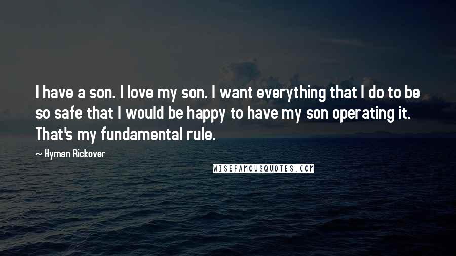 Hyman Rickover Quotes: I have a son. I love my son. I want everything that I do to be so safe that I would be happy to have my son operating it. That's my fundamental rule.