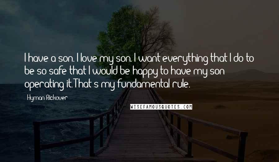 Hyman Rickover Quotes: I have a son. I love my son. I want everything that I do to be so safe that I would be happy to have my son operating it. That's my fundamental rule.