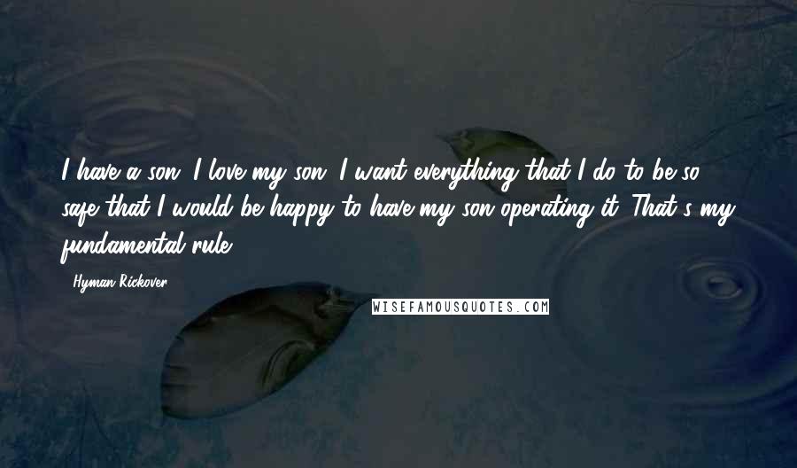 Hyman Rickover Quotes: I have a son. I love my son. I want everything that I do to be so safe that I would be happy to have my son operating it. That's my fundamental rule.