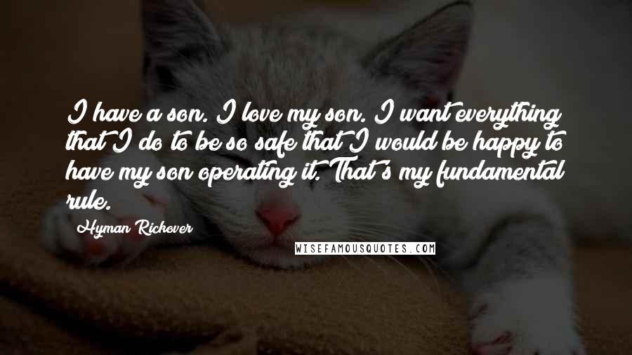 Hyman Rickover Quotes: I have a son. I love my son. I want everything that I do to be so safe that I would be happy to have my son operating it. That's my fundamental rule.