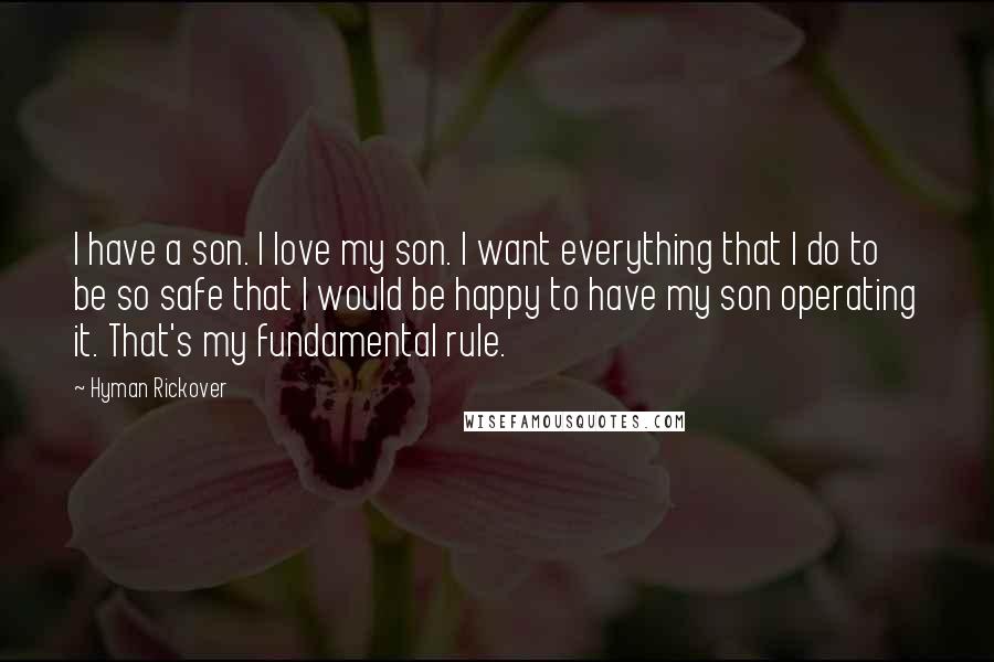 Hyman Rickover Quotes: I have a son. I love my son. I want everything that I do to be so safe that I would be happy to have my son operating it. That's my fundamental rule.