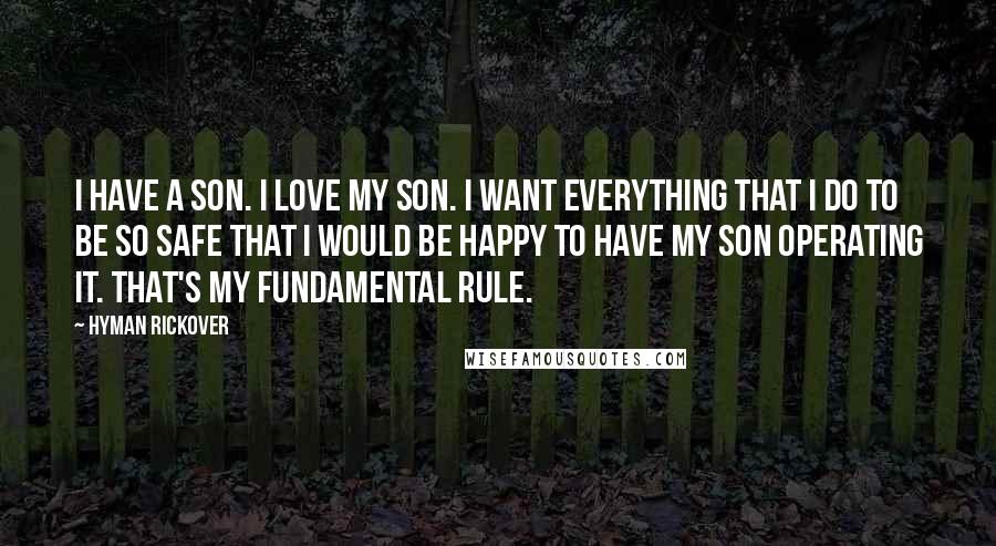 Hyman Rickover Quotes: I have a son. I love my son. I want everything that I do to be so safe that I would be happy to have my son operating it. That's my fundamental rule.