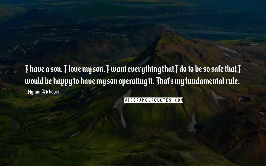 Hyman Rickover Quotes: I have a son. I love my son. I want everything that I do to be so safe that I would be happy to have my son operating it. That's my fundamental rule.