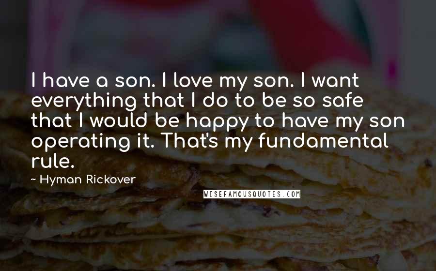 Hyman Rickover Quotes: I have a son. I love my son. I want everything that I do to be so safe that I would be happy to have my son operating it. That's my fundamental rule.