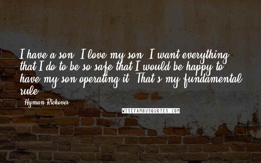 Hyman Rickover Quotes: I have a son. I love my son. I want everything that I do to be so safe that I would be happy to have my son operating it. That's my fundamental rule.