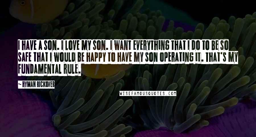 Hyman Rickover Quotes: I have a son. I love my son. I want everything that I do to be so safe that I would be happy to have my son operating it. That's my fundamental rule.