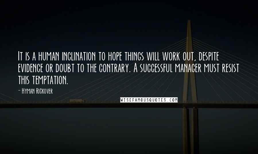 Hyman Rickover Quotes: It is a human inclination to hope things will work out, despite evidence or doubt to the contrary. A successful manager must resist this temptation.