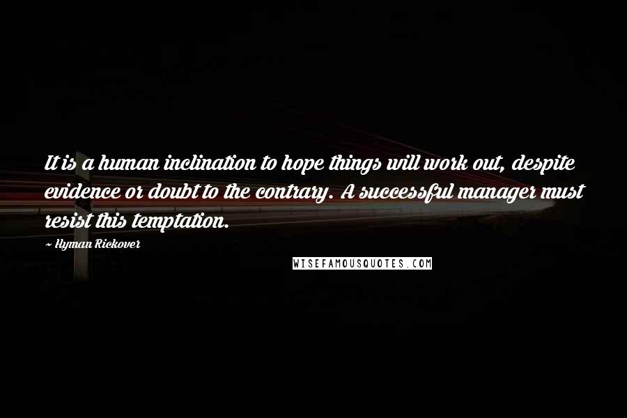 Hyman Rickover Quotes: It is a human inclination to hope things will work out, despite evidence or doubt to the contrary. A successful manager must resist this temptation.