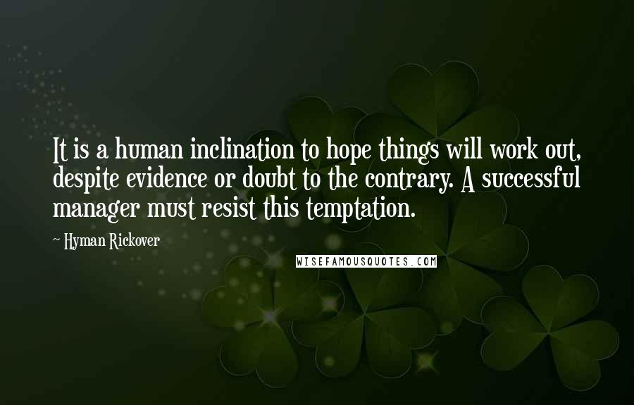 Hyman Rickover Quotes: It is a human inclination to hope things will work out, despite evidence or doubt to the contrary. A successful manager must resist this temptation.