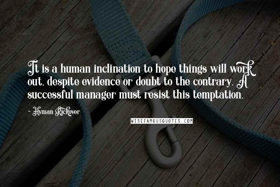 Hyman Rickover Quotes: It is a human inclination to hope things will work out, despite evidence or doubt to the contrary. A successful manager must resist this temptation.