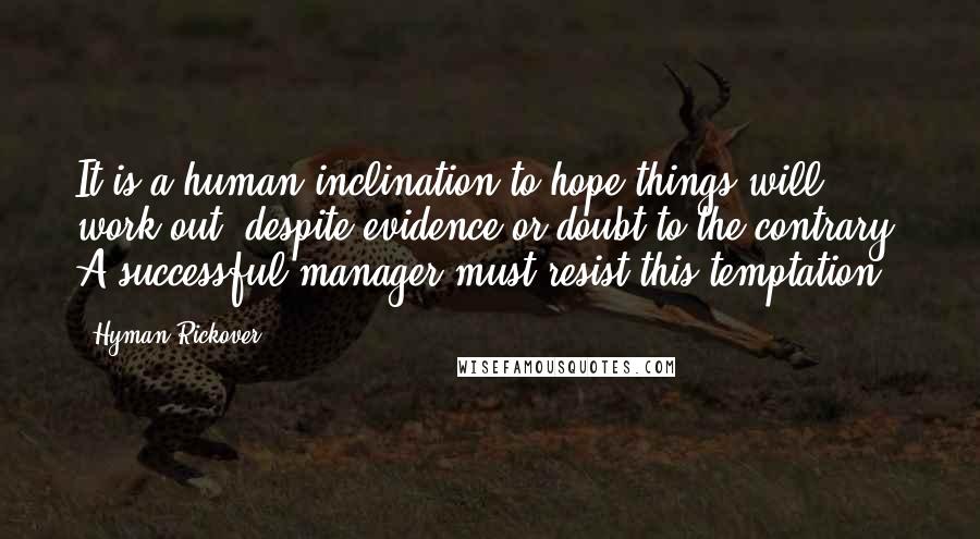 Hyman Rickover Quotes: It is a human inclination to hope things will work out, despite evidence or doubt to the contrary. A successful manager must resist this temptation.