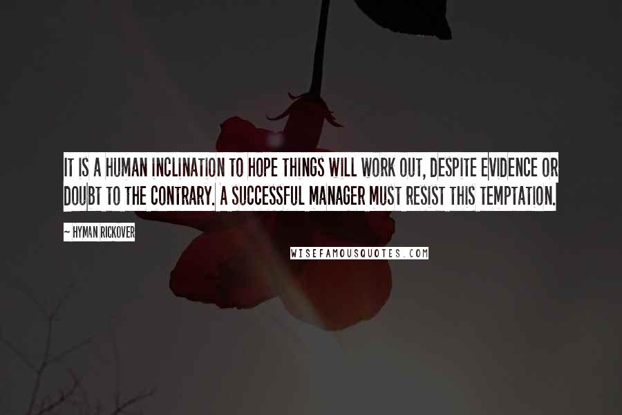 Hyman Rickover Quotes: It is a human inclination to hope things will work out, despite evidence or doubt to the contrary. A successful manager must resist this temptation.