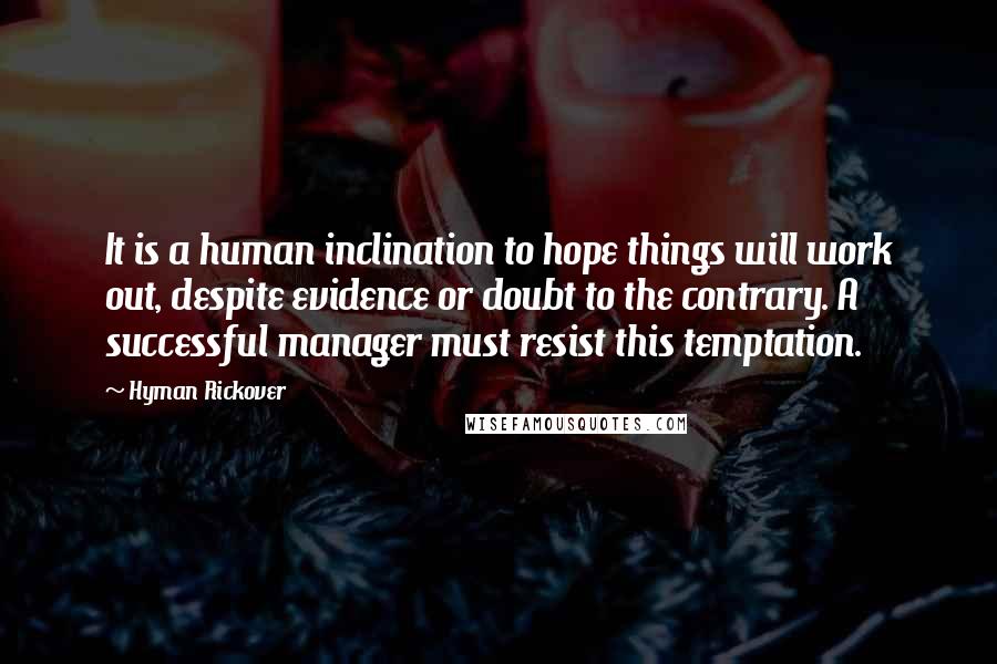 Hyman Rickover Quotes: It is a human inclination to hope things will work out, despite evidence or doubt to the contrary. A successful manager must resist this temptation.