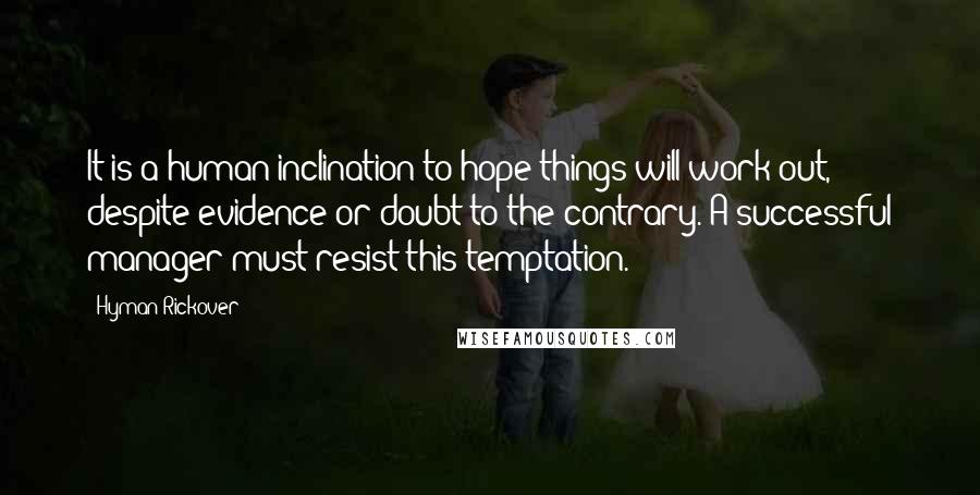 Hyman Rickover Quotes: It is a human inclination to hope things will work out, despite evidence or doubt to the contrary. A successful manager must resist this temptation.