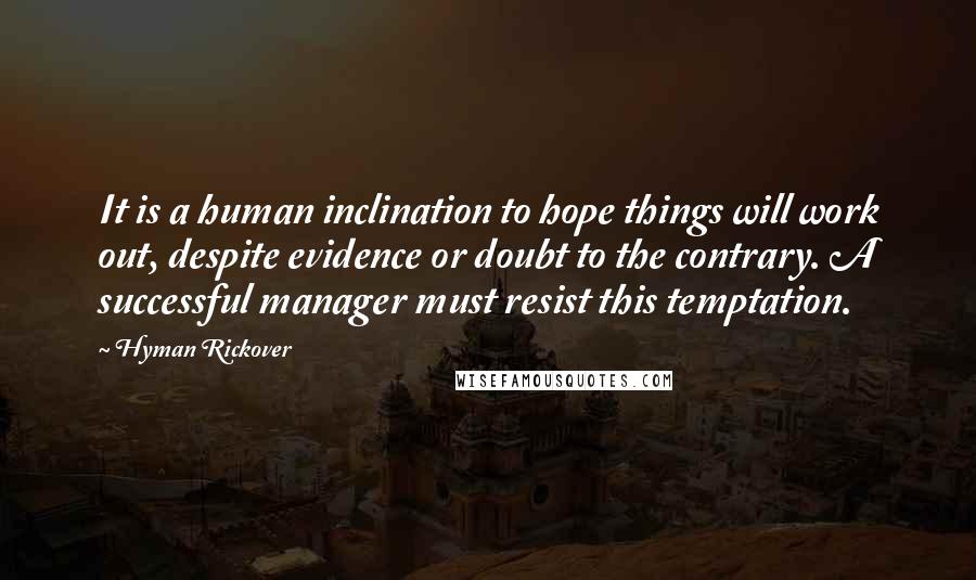 Hyman Rickover Quotes: It is a human inclination to hope things will work out, despite evidence or doubt to the contrary. A successful manager must resist this temptation.