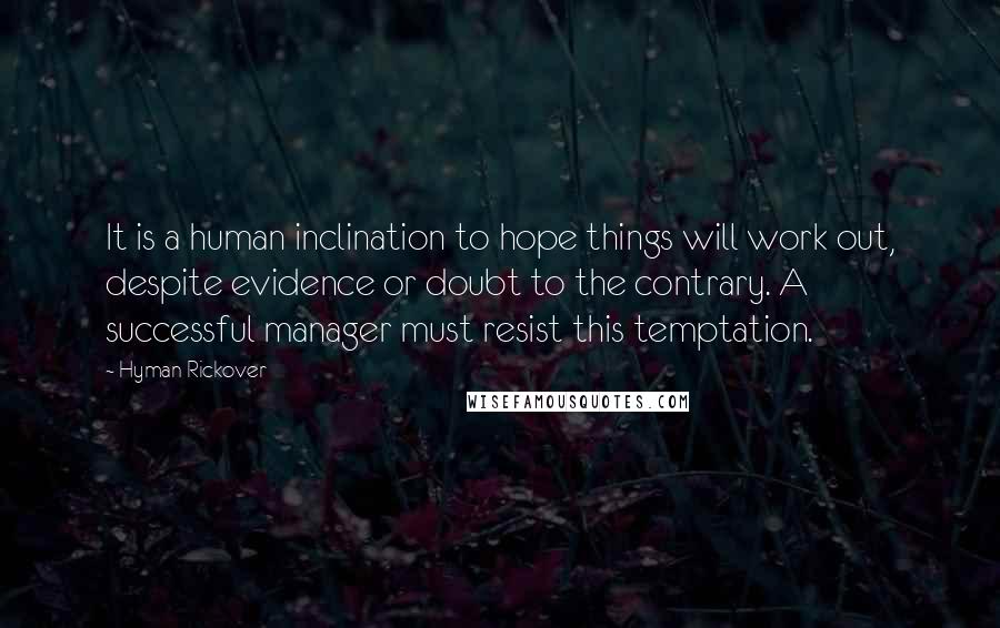 Hyman Rickover Quotes: It is a human inclination to hope things will work out, despite evidence or doubt to the contrary. A successful manager must resist this temptation.