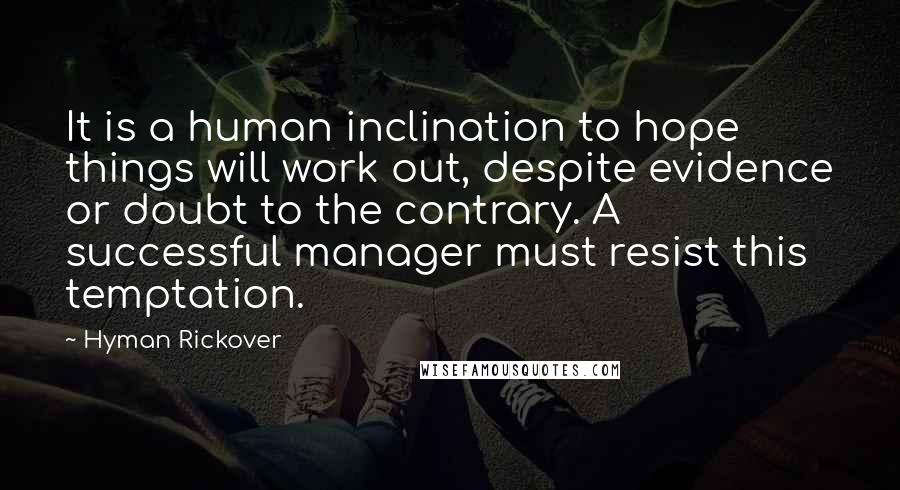 Hyman Rickover Quotes: It is a human inclination to hope things will work out, despite evidence or doubt to the contrary. A successful manager must resist this temptation.