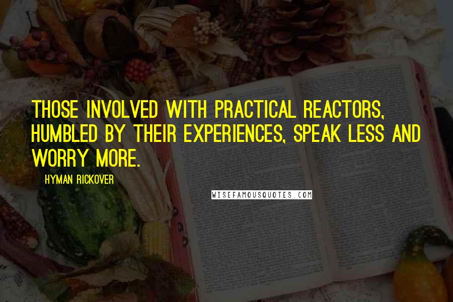 Hyman Rickover Quotes: Those involved with practical reactors, humbled by their experiences, speak less and worry more.