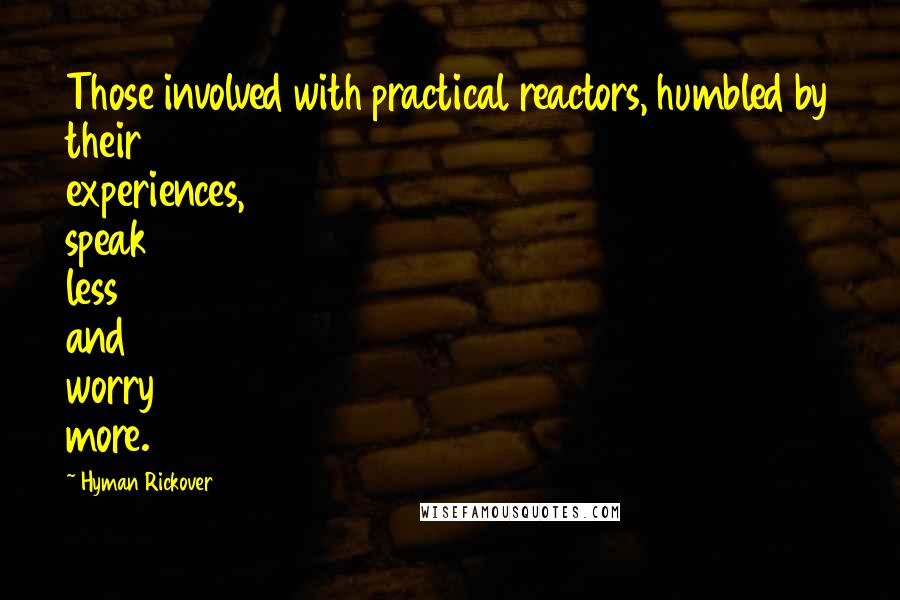 Hyman Rickover Quotes: Those involved with practical reactors, humbled by their experiences, speak less and worry more.